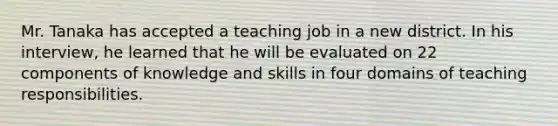 Mr. Tanaka has accepted a teaching job in a new district. In his interview, he learned that he will be evaluated on 22 components of knowledge and skills in four domains of teaching responsibilities.