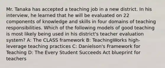 Mr. Tanaka has accepted a teaching job in a new district. In his interview, he learned that he will be evaluated on 22 components of knowledge and skills in four domains of teaching responsibilities. Which of the following models of good teaching is most likely being used in his district's teacher evaluation system? A: The CLASS framework B: TeachingWorks high-leverage teaching practices C: Danielson's Framework for Teaching D: The Every Student Succeeds Act blueprint for teachers