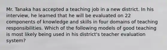 Mr. Tanaka has accepted a teaching job in a new district. In his interview, he learned that he will be evaluated on 22 components of knowledge and skills in four domains of teaching responsibilities. Which of the following models of good teaching is most likely being used in his district's teacher evaluation system?