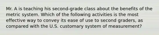 Mr. A is teaching his second-grade class about the benefits of the metric system. Which of the following activities is the most effective way to convey its ease of use to second graders, as compared with the U.S. customary system of measurement?