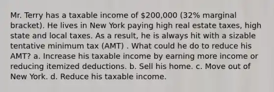 Mr. Terry has a taxable income of 200,000 (32% marginal bracket). He lives in New York paying high real estate taxes, high state and local taxes. As a result, he is always hit with a sizable tentative minimum tax (AMT) . What could he do to reduce his AMT? a. Increase his taxable income by earning more income or reducing itemized deductions. b. Sell his home. c. Move out of New York. d. Reduce his taxable income.