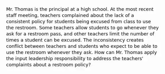 Mr. Thomas is the principal at a high school. At the most recent staff meeting, teachers complained about the lack of a consistent policy for students being excused from class to use the restroom. Some teachers allow students to go whenever they ask for a restroom pass, and other teachers limit the number of times a student can be excused. The inconsistency creates conflict between teachers and students who expect to be able to use the restroom whenever they ask. How can Mr. Thomas apply the input leadership responsibility to address the teachers' complaints about a restroom policy?