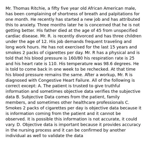 Mr. Thomas Ritchie, a fifty five year old African American male, has been complaining of shortness of breath and palpitations for one month. He recently has started a new job and has attributed this to anxiety. Three months later he is concerned that he is not getting better. His father died at the age of 45 from unspecified cardiac disease. Mr. R. is recently divorced and has three children under the age of 12. His job demands frequent traveling and long work hours. He has not exercised for the last 15 years and smokes 2 packs of cigarettes per day. Mr. R has a physical and is told that his blood pressure is 160/80 his respiration rate is 25 and his heart rate is 110. His temperature was 98.6 degrees. He is told to come back in one week to be rechecked. At that time his blood pressure remains the same. After a workup, Mr. R is diagnosed with Congestive Heart Failure. All of the following is correct except: A. The patient is trusted to give truthful information and sometimes objective data verifies the subjective data B. Subjective Data comes from the patient, family members, and sometimes other healthcare professionals C. Smokes 2 packs of cigarettes per day is objective data because it is information coming from the patient and it cannot be observed. It is possible this information is not accurate, it could vary. D. Objective data is important because it provides accuracy in the nursing process and it can be confirmed by another individual as well to validate the data