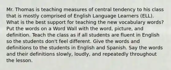 Mr. Thomas is teaching measures of central tendency to his class that is mostly comprised of English Language Learners (ELL). What is the best support for teaching the new vocabulary words? Put the words on a Word Wall with the word, picture, and definition. Teach the class as if all students are fluent in English so the students don't feel different. Give the words and definitions to the students in English and Spanish. Say the words and their definitions slowly, loudly, and repeatedly throughout the lesson.