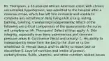 Mr.​ Thompson, a​ 53-year-old African American client with chronic uncontrolled​ hypertension, was admitted to the hospital after a massive​ stroke, which has left him immobile and unable to complete any activities of daily living​ (ADLs) (e.g.​ eating, bathing,​ toileting, transferring) independently. Which of the following are critical components of the assessments the nurse will complete on Mr. ​Thompson? Select all that apply. A. Skin​ integrity, especially over bony prominences and common pressure areas B. Continence​ (fecal and​ urinary) C. His ability to independently move from the bed to the chair or to the wheelchair D. Mental status and his ability to report pain or discomfort E. Level of nutrition and intake of​ protein, carbohydrates,​ fluids, vitamins, and other​ nutrition-related issues