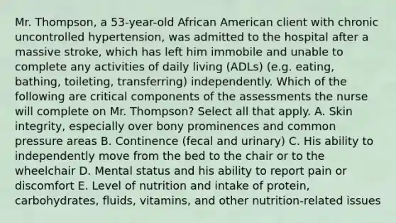 Mr.​ Thompson, a​ 53-year-old African American client with chronic uncontrolled​ hypertension, was admitted to the hospital after a massive​ stroke, which has left him immobile and unable to complete any activities of daily living​ (ADLs) (e.g.​ eating, bathing,​ toileting, transferring) independently. Which of the following are critical components of the assessments the nurse will complete on Mr. ​Thompson? Select all that apply. A. Skin​ integrity, especially over bony prominences and common pressure areas B. Continence​ (fecal and​ urinary) C. His ability to independently move from the bed to the chair or to the wheelchair D. Mental status and his ability to report pain or discomfort E. Level of nutrition and intake of​ protein, carbohydrates,​ fluids, vitamins, and other​ nutrition-related issues