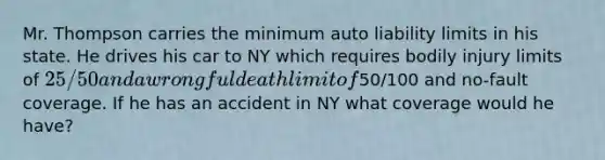 Mr. Thompson carries the minimum auto liability limits in his state. He drives his car to NY which requires bodily injury limits of 25/50 and a wrongful death limit of50/100 and no-fault coverage. If he has an accident in NY what coverage would he have?