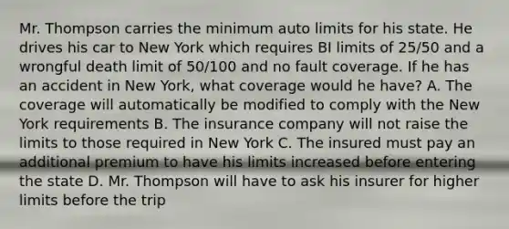 Mr. Thompson carries the minimum auto limits for his state. He drives his car to New York which requires BI limits of 25/50 and a wrongful death limit of 50/100 and no fault coverage. If he has an accident in New York, what coverage would he have? A. The coverage will automatically be modified to comply with the New York requirements B. The insurance company will not raise the limits to those required in New York C. The insured must pay an additional premium to have his limits increased before entering the state D. Mr. Thompson will have to ask his insurer for higher limits before the trip