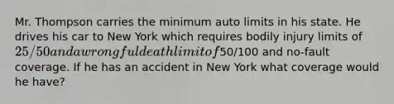 Mr. Thompson carries the minimum auto limits in his state. He drives his car to New York which requires bodily injury limits of 25/50 and a wrongful death limit of50/100 and no-fault coverage. If he has an accident in New York what coverage would he have?