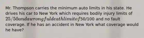 Mr. Thompson carries the minimum auto limits in his state. He drives his car to New York which requires bodily injury limits of 25/50 and a wrongful death limit of50/100 and no fault coverage. If he has an accident in New York what coverage would he have?