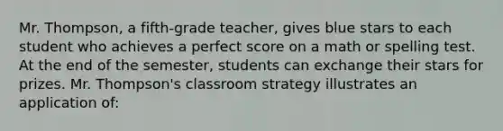 Mr. Thompson, a fifth-grade teacher, gives blue stars to each student who achieves a perfect score on a math or spelling test. At the end of the semester, students can exchange their stars for prizes. Mr. Thompson's classroom strategy illustrates an application of: