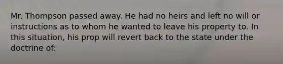 Mr. Thompson passed away. He had no heirs and left no will or instructions as to whom he wanted to leave his property to. In this situation, his prop will revert back to the state under the doctrine of: