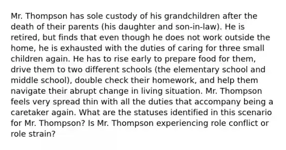 Mr. Thompson has sole custody of his grandchildren after the death of their parents (his daughter and son-in-law). He is retired, but finds that even though he does not work outside the home, he is exhausted with the duties of caring for three small children again. He has to rise early to prepare food for them, drive them to two different schools (the elementary school and middle school), double check their homework, and help them navigate their abrupt change in living situation. Mr. Thompson feels very spread thin with all the duties that accompany being a caretaker again. What are the statuses identified in this scenario for Mr. Thompson? Is Mr. Thompson experiencing role conflict or role strain?