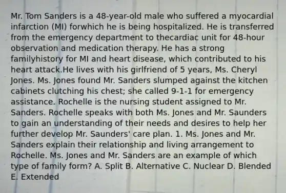 Mr. Tom Sanders is a 48-year-old male who suffered a myocardial infarction (MI) forwhich he is being hospitalized. He is transferred from the emergency department to thecardiac unit for 48-hour observation and medication therapy. He has a strong familyhistory for MI and heart disease, which contributed to his heart attack.He lives with his girlfriend of 5 years, Ms. Cheryl Jones. Ms. Jones found Mr. Sanders slumped against the kitchen cabinets clutching his chest; she called 9-1-1 for emergency assistance. Rochelle is the nursing student assigned to Mr. Sanders. Rochelle speaks with both Ms. Jones and Mr. Saunders to gain an understanding of their needs and desires to help her further develop Mr. Saunders' care plan. 1. Ms. Jones and Mr. Sanders explain their relationship and living arrangement to Rochelle. Ms. Jones and Mr. Sanders are an example of which type of family form? A. Split B. Alternative C. Nuclear D. Blended E. Extended