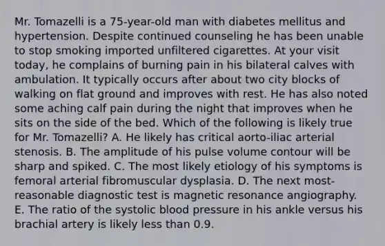 Mr. Tomazelli is a 75-year-old man with diabetes mellitus and hypertension. Despite continued counseling he has been unable to stop smoking imported unfiltered cigarettes. At your visit today, he complains of burning pain in his bilateral calves with ambulation. It typically occurs after about two city blocks of walking on flat ground and improves with rest. He has also noted some aching calf pain during the night that improves when he sits on the side of the bed. Which of the following is likely true for Mr. Tomazelli? A. He likely has critical aorto-iliac arterial stenosis. B. The amplitude of his pulse volume contour will be sharp and spiked. C. The most likely etiology of his symptoms is femoral arterial fibromuscular dysplasia. D. The next most-reasonable diagnostic test is magnetic resonance angiography. E. The ratio of the systolic blood pressure in his ankle versus his brachial artery is likely less than 0.9.