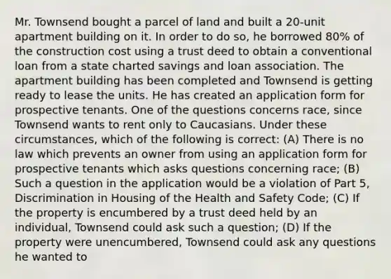 Mr. Townsend bought a parcel of land and built a 20-unit apartment building on it. In order to do so, he borrowed 80% of the construction cost using a trust deed to obtain a conventional loan from a state charted savings and loan association. The apartment building has been completed and Townsend is getting ready to lease the units. He has created an application form for prospective tenants. One of the questions concerns race, since Townsend wants to rent only to Caucasians. Under these circumstances, which of the following is correct: (A) There is no law which prevents an owner from using an application form for prospective tenants which asks questions concerning race; (B) Such a question in the application would be a violation of Part 5, Discrimination in Housing of the Health and Safety Code; (C) If the property is encumbered by a trust deed held by an individual, Townsend could ask such a question; (D) If the property were unencumbered, Townsend could ask any questions he wanted to