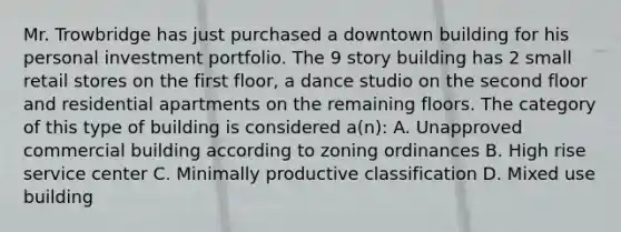 Mr. Trowbridge has just purchased a downtown building for his personal investment portfolio. The 9 story building has 2 small retail stores on the first floor, a dance studio on the second floor and residential apartments on the remaining floors. The category of this type of building is considered a(n): A. Unapproved commercial building according to zoning ordinances B. High rise service center C. Minimally productive classification D. Mixed use building