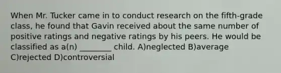 When Mr. Tucker came in to conduct research on the fifth-grade class, he found that Gavin received about the same number of positive ratings and negative ratings by his peers. He would be classified as a(n) ________ child. A)neglected B)average C)rejected D)controversial