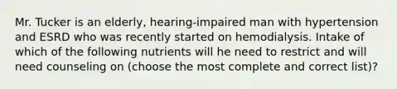 Mr. Tucker is an elderly, hearing-impaired man with hypertension and ESRD who was recently started on hemodialysis. Intake of which of the following nutrients will he need to restrict and will need counseling on (choose the most complete and correct list)?