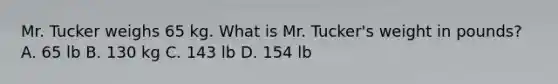 Mr. Tucker weighs 65 kg. What is Mr. Tucker's weight in pounds? A. 65 lb B. 130 kg C. 143 lb D. 154 lb