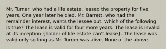 Mr. Turner, who had a life estate, leased the property for five years. One year later he died. Mr. Barrett, who had the remainder interest, wants the lessee out. Which of the following is true? The lease is valid for four more years. The lease is invalid at its inception (holder of life estate can't lease). The lease was valid only so long as Mr. Turner was alive. None of the above.