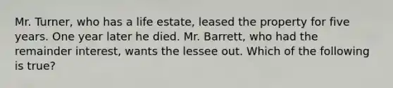 Mr. Turner, who has a life estate, leased the property for five years. One year later he died. Mr. Barrett, who had the remainder interest, wants the lessee out. Which of the following is true?