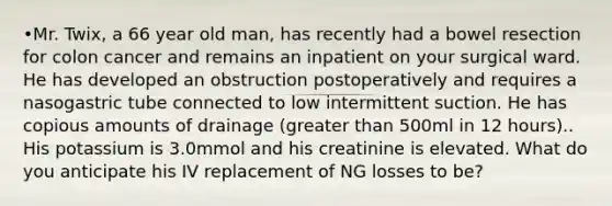 •Mr. Twix, a 66 year old man, has recently had a bowel resection for colon cancer and remains an inpatient on your surgical ward. He has developed an obstruction postoperatively and requires a nasogastric tube connected to low intermittent suction. He has copious amounts of drainage (greater than 500ml in 12 hours).. His potassium is 3.0mmol and his creatinine is elevated. What do you anticipate his IV replacement of NG losses to be?