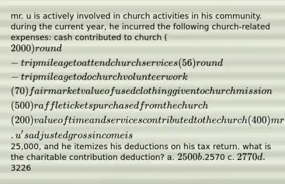 mr. u is actively involved in church activities in his community. during the current year, he incurred the following church-related expenses: cash contributed to church (2000) round-trip mileage to attend church services (56) round-trip mileage to do church volunteer work (70) fair market value of used clothing given to church mission (500) raffle tickets purchased from the church (200) value of time and services contributed to the church (400) mr.u's adjusted gross income is25,000, and he itemizes his deductions on his tax return. what is the charitable contribution deduction? a. 2500 b.2570 c. 2770 d.3226