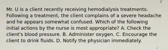 Mr. U is a client recently receiving hemodialysis treatments. Following a treatment, the client complains of a severe headache and he appears somewhat confused. Which of the following initial actions by the nurse is most appropriate? A. Check the client's blood pressure. B. Administer oxygen. C. Encourage the client to drink fluids. D. Notify the physician immediately.