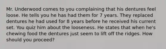 Mr. Underwood comes to you complaining that his dentures feel loose. He tells you he has had them for 7 years. They replaced dentures he had used for 8 years before he received his current set. You quiz him about the looseness. He states that when he's chewing food the dentures just seem to lift off the ridges. How should you proceed?
