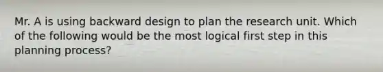 Mr. A is using backward design to plan the research unit. Which of the following would be the most logical first step in this planning process?