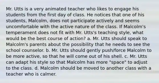 Mr. Utts is a very animated teacher who likes to engage his students from the first day of class. He notices that one of his students, Malcolm, does not participate actively and seems uncomfortable with the active nature of the class. If Malcolm's temperament does not fit with Mr. Utts's teaching style, what would be the best course of action? a. Mr. Utts should speak to Malcolm's parents about the possibility that he needs to see the school counselor. b. Mr. Utts should gently push/force Malcolm to be more active, so that he will come out of his shell. c. Mr. Utts can adapt his style so that Malcolm has more "space" to adjust to the class. d. Malcolm should be moved to another class with a teacher who is calmer.