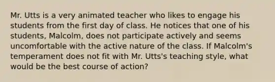 Mr. Utts is a very animated teacher who likes to engage his students from the first day of class. He notices that one of his students, Malcolm, does not participate actively and seems uncomfortable with the active nature of the class. If Malcolm's temperament does not fit with Mr. Utts's teaching style, what would be the best course of action?