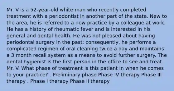 Mr. V is a 52-year-old white man who recently completed treatment with a periodontist in another part of the state. New to the area, he is referred to a new practice by a colleague at work. He has a history of rheumatic fever and is interested in his general and dental health. He was not pleased about having periodontal surgery in the past; consequently, he performs a complicated regimen of oral cleaning twice a day and maintains a 3 month recall system as a means to avoid further surgery. The dental hygienist is the first person in the office to see and treat Mr. V. What phase of treatment is this patient in when he comes to your practice? . Preliminary phase Phase IV therapy Phase III therapy . Phase I therapy Phase II therapy