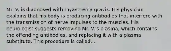 Mr. V. is diagnosed with myasthenia gravis. His physician explains that his body is producing antibodies that interfere with the transmission of nerve impulses to the muscles. His neurologist suggests removing Mr. V.'s plasma, which contains the offending antibodies, and replacing it with a plasma substitute. This procedure is called...