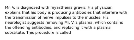 Mr. V. is diagnosed with myasthenia gravis. His physician explains that his body is producing antibodies that interfere with the transmission of nerve impulses to the muscles. His neurologist suggests removing Mr. V.'s plasma, which contains the offending antibodies, and replacing it with a plasma substitute. This procedure is called