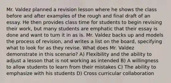 Mr. Valdez planned a revision lesson where he shows the class before and after examples of the rough and final draft of an essay. He then provides class time for students to begin revising their work, but many students are emphatic that their essay is done and want to turn it in as is. Mr. Valdez backs up and models the process of revision, and writes a list on the board, specifying what to look for as they revise. What does Mr. Valdez demonstrate in this scenario? A) Flexibility and the ability to adjust a lesson that is not working as intended B) A willingness to allow students to learn from their mistakes C) The ability to emphasize with his students D) Cross curricular collaboration