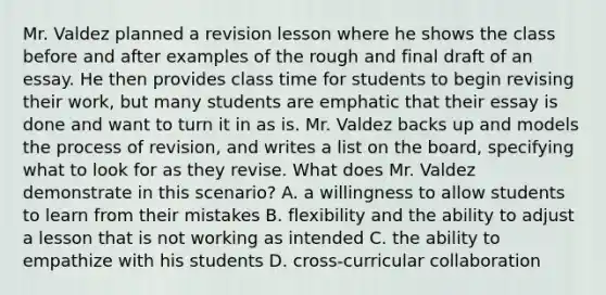 Mr. Valdez planned a revision lesson where he shows the class before and after examples of the rough and final draft of an essay. He then provides class time for students to begin revising their work, but many students are emphatic that their essay is done and want to turn it in as is. Mr. Valdez backs up and models the process of revision, and writes a list on the board, specifying what to look for as they revise. What does Mr. Valdez demonstrate in this scenario? A. a willingness to allow students to learn from their mistakes B. flexibility and the ability to adjust a lesson that is not working as intended C. the ability to empathize with his students D. cross-curricular collaboration