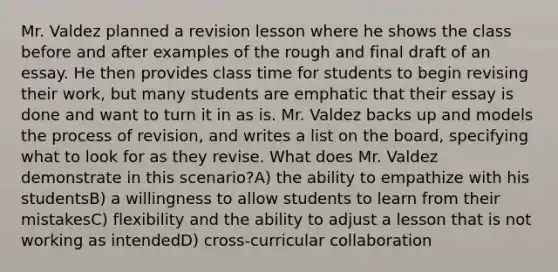 Mr. Valdez planned a revision lesson where he shows the class before and after examples of the rough and final draft of an essay. He then provides class time for students to begin revising their work, but many students are emphatic that their essay is done and want to turn it in as is. Mr. Valdez backs up and models the process of revision, and writes a list on the board, specifying what to look for as they revise. What does Mr. Valdez demonstrate in this scenario?A) the ability to empathize with his studentsB) a willingness to allow students to learn from their mistakesC) flexibility and the ability to adjust a lesson that is not working as intendedD) cross-curricular collaboration