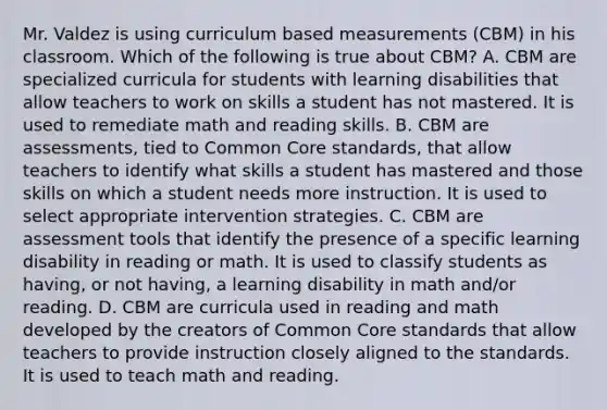 Mr. Valdez is using curriculum based measurements​ (CBM) in his classroom. Which of the following is true about​ CBM? A. CBM are specialized curricula for students with learning disabilities that allow teachers to work on skills a student has not mastered. It is used to remediate math and reading skills. B. CBM are​ assessments, tied to Common Core​ standards, that allow teachers to identify what skills a student has mastered and those skills on which a student needs more instruction. It is used to select appropriate intervention strategies. C. CBM are assessment tools that identify the presence of a specific learning disability in reading or math. It is used to classify students as​ having, or not​ having, a learning disability in math​ and/or reading. D. CBM are curricula used in reading and math developed by the creators of Common Core standards that allow teachers to provide instruction closely aligned to the standards. It is used to teach math and reading.