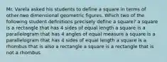 Mr. Varela asked his students to define a square in terms of other-two dimensional geometric figures. Which two of the following student definitions precisely define a square? a square is a rectangle that has 4 sides of equal length a square is a parallelogram that has 4 angles of equal measure a square is a parallelogram that has 4 sides of equal length a square is a rhombus that is also a rectangle a square is a rectangle that is not a rhombus