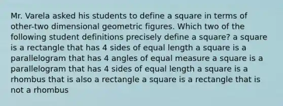 Mr. Varela asked his students to define a square in terms of other-two dimensional geometric figures. Which two of the following student definitions precisely define a square? a square is a rectangle that has 4 sides of equal length a square is a parallelogram that has 4 angles of equal measure a square is a parallelogram that has 4 sides of equal length a square is a rhombus that is also a rectangle a square is a rectangle that is not a rhombus