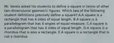 Mr. Varela asked his students to define a square in terms of other two-dimensional geometric figures. Which two of the following student definitions precisely define a square? A.A square is a rectangle that has 4 sides of equal length. B.A square is a parallelogram that has 4 angles of equal measure. C.A square is a parallelogram that has 4 sides of equal length. D.A square is a rhombus that is also a rectangle. E.A square is a rectangle that is not a rhombus