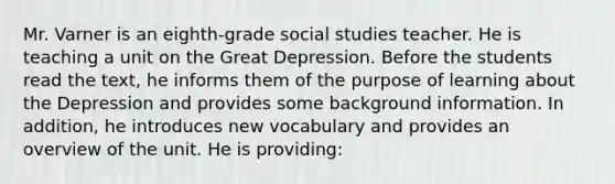 Mr. Varner is an eighth-grade social studies teacher. He is teaching a unit on the Great Depression. Before the students read the text, he informs them of the purpose of learning about the Depression and provides some background information. In addition, he introduces new vocabulary and provides an overview of the unit. He is providing: