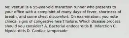 Mr. Venturi is a 55-year-old marathon runner who presents to your office with a complaint of many days of fever, shortness of breath, and some chest discomfort. On examination, you note clinical signs of congestive heart failure. Which disease process should you consider? A. Bacterial endocarditis B. Infarction C. Myocarditis D. Cardiac tamponade