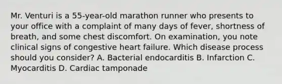 Mr. Venturi is a 55-year-old marathon runner who presents to your office with a complaint of many days of fever, shortness of breath, and some chest discomfort. On examination, you note clinical signs of congestive heart failure. Which disease process should you consider? A. Bacterial endocarditis B. Infarction C. Myocarditis D. Cardiac tamponade