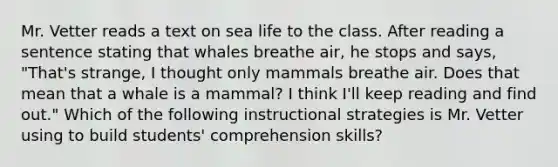 Mr. Vetter reads a text on sea life to the class. After reading a sentence stating that whales breathe air, he stops and says, "That's strange, I thought only mammals breathe air. Does that mean that a whale is a mammal? I think I'll keep reading and find out." Which of the following instructional strategies is Mr. Vetter using to build students' comprehension skills?