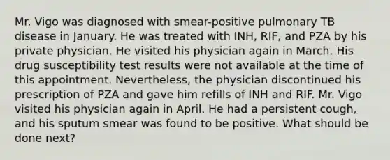 Mr. Vigo was diagnosed with smear-positive pulmonary TB disease in January. He was treated with INH, RIF, and PZA by his private physician. He visited his physician again in March. His drug susceptibility test results were not available at the time of this appointment. Nevertheless, the physician discontinued his prescription of PZA and gave him refills of INH and RIF. Mr. Vigo visited his physician again in April. He had a persistent cough, and his sputum smear was found to be positive. What should be done next?