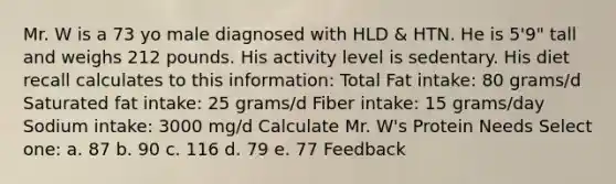 Mr. W is a 73 yo male diagnosed with HLD & HTN. He is 5'9" tall and weighs 212 pounds. His activity level is sedentary. His diet recall calculates to this information: Total Fat intake: 80 grams/d Saturated fat intake: 25 grams/d Fiber intake: 15 grams/day Sodium intake: 3000 mg/d Calculate Mr. W's Protein Needs Select one: a. 87 b. 90 c. 116 d. 79 e. 77 Feedback