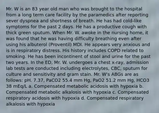 Mr. W is an 83 year old man who was brought to the hospital from a long term care facility by the paramedics after reporting sever dyspnea and shortness of breath. He has had cold-like symptoms for the past 2 days. He has a productive cough with thick green sputum. When Mr. W. awoke in the nursing home, it was found that he was having difficulty breathing even after using his albuterol (Proventil) MDI. He appears very anxious and is in respiratory distress. His history includes COPD related to smoking. He has been incontinent of stool and urine for the past two years. In the ED, Mr. W. undergoes a chest x-ray, admission lab tests are conducted including electrolytes, CBC, sputum for culture and sensitivity and gram stain. Mr. W's ABGs are as follows: pH. 7.37, PaCO2 55.4 mm Hg, PaO2 51.2 mm Hg, HCO3 38 mEq/L a. Compensated metabolic acidosis with hypoxia b. Compensated metabolic alkalosis with hypoxia c. Compensated respiratory acidosis with hypoxia d. Compensated respiratory alkalosis with hypoxia